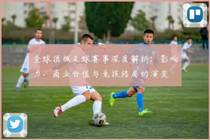 全球顶级足球赛事深度解析：影响力、商业价值与竞技格局的演变