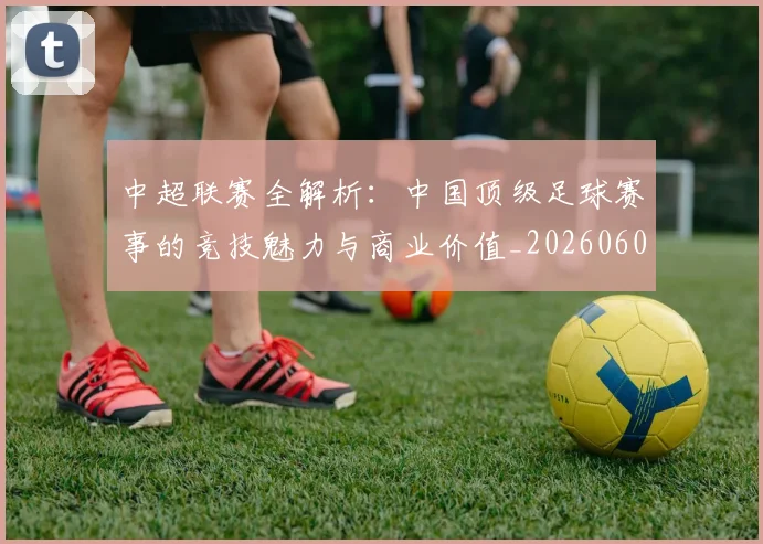 中超联赛全解析：中国顶级足球赛事的竞技魅力与商业价值_20260608020605