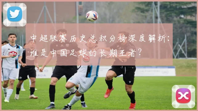 中超联赛历史总积分榜深度解析：谁是中国足球的长期王者？